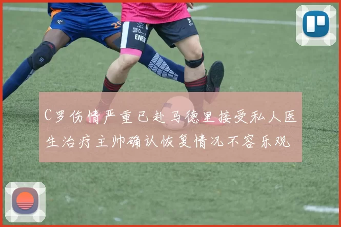C罗伤情严重已赴马德里接受私人医生治疗主帅确认恢复情况不容乐观