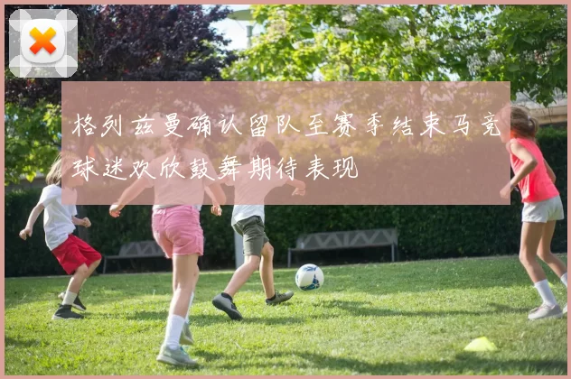 格列兹曼确认留队至赛季结束马竞球迷欢欣鼓舞期待表现