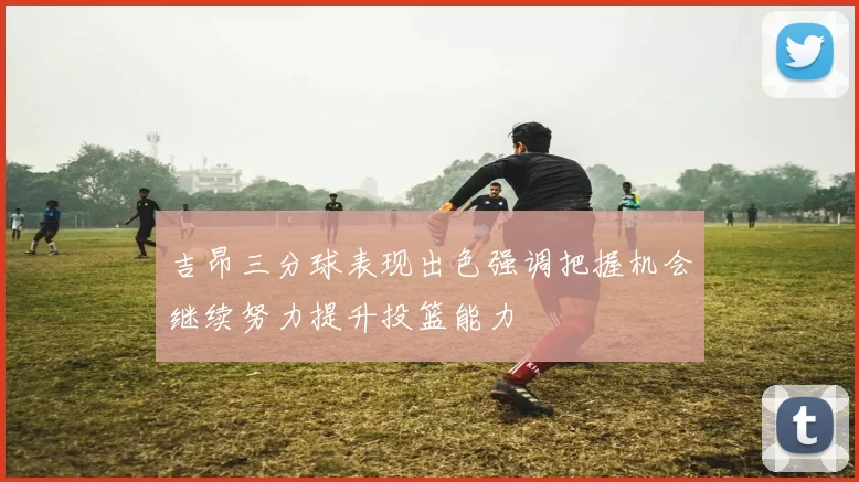 吉昂三分球表现出色强调把握机会继续努力提升投篮能力