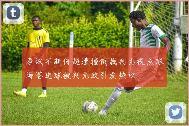 争议不断何超遭撞倒裁判无视点球海港进球被判无效引发热议