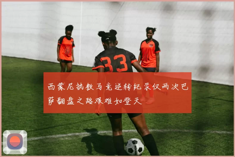 西蒙尼执教马竞逆转纪录仅两次巴萨翻盘之路艰难如登天