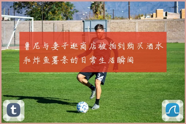 鲁尼与妻子逛商店被拍到购买酒水和炸鱼薯条的日常生活瞬间