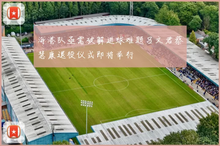海港队亟需破解进球难题吕文君蔡慧康退役仪式即将举行
