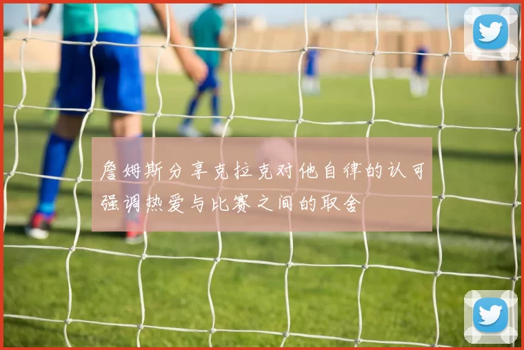 詹姆斯分享克拉克对他自律的认可强调热爱与比赛之间的取舍