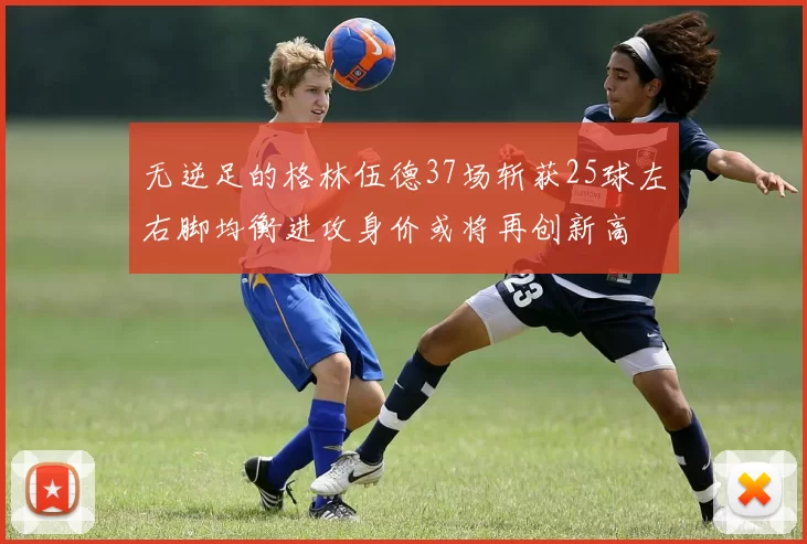无逆足的格林伍德37场斩获25球左右脚均衡进攻身价或将再创新高