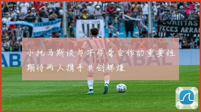 小托马斯谈与字母哥合作的重要性期待两人携手共创辉煌