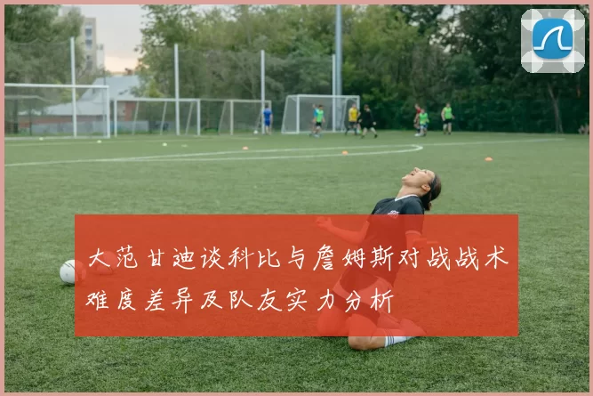 大范甘迪谈科比与詹姆斯对战战术难度差异及队友实力分析