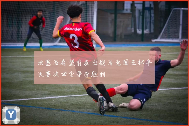 坎塞洛有望首发出战马竞国王杯半决赛次回合争夺胜利