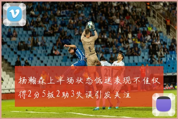 杨瀚森上半场状态低迷表现不佳仅得2分5板2助3失误引发关注